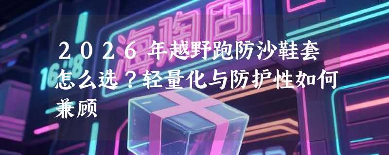 2026年越野跑防沙鞋套怎么选？轻量化与防护性如何兼顾