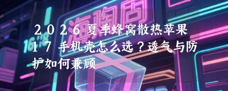 2026夏季蜂窝散热苹果17手机壳怎么选？透气与防护如何兼顾