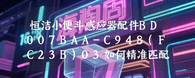 恒洁小便斗感应器配件BD007BAA-C948(FC23B)03如何精准匹配？