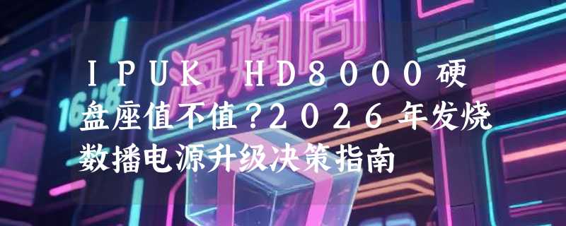 IPUK HD8000硬盘座值不值？2026年发烧数播电源升级决策指南