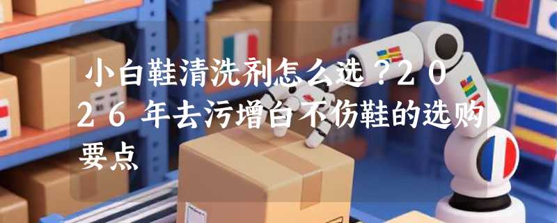 小白鞋清洗剂怎么选？2026年去污增白不伤鞋的选购要点