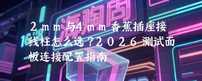 2mm与4mm香蕉插座接线柱怎么选？2026测试面板连接配置指南