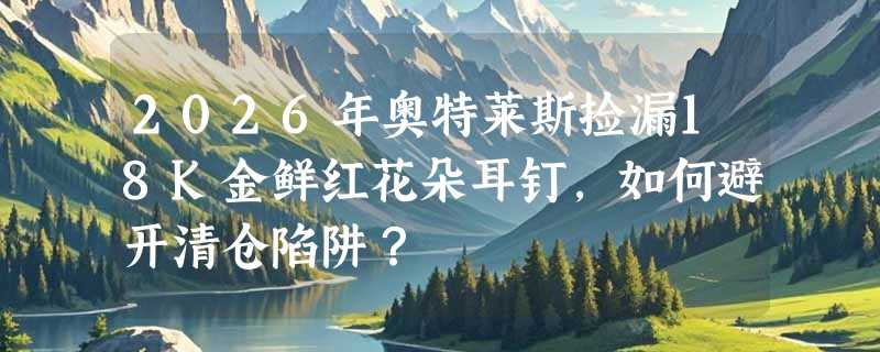 2026年奥特莱斯捡漏18K金鲜红花朵耳钉，如何避开清仓陷阱？