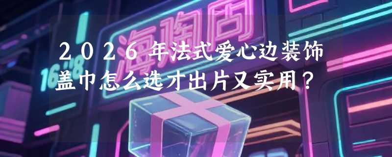 2026年法式爱心边装饰盖巾怎么选才出片又实用？