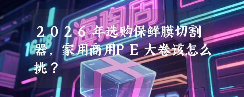 2026年选购保鲜膜切割器，家用商用PE大卷该怎么挑？