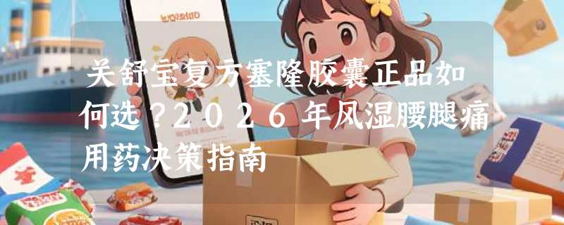 关舒宝复方塞隆胶囊正品如何选？2026年风湿腰腿痛用药决策指南