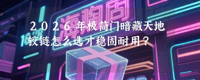 2026年极简门暗藏天地铰链怎么选才稳固耐用？