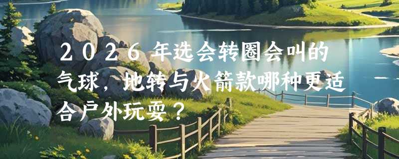 2026年选会转圈会叫的气球，地转与火箭款哪种更适合户外玩耍？