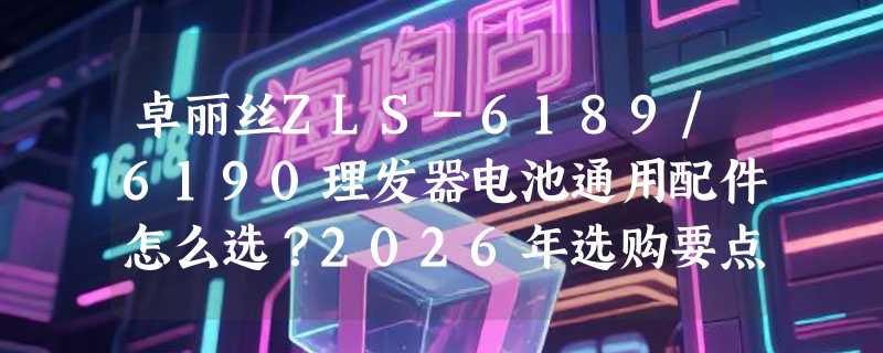 卓丽丝ZLS-6189/6190理发器电池通用配件怎么选？2026年选购要点