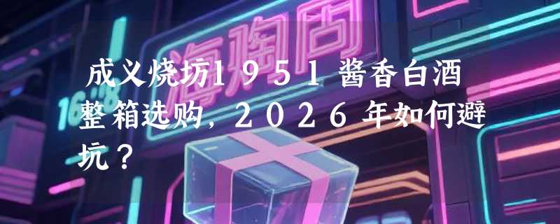 成义烧坊1951酱香白酒整箱选购，2026年如何避坑？