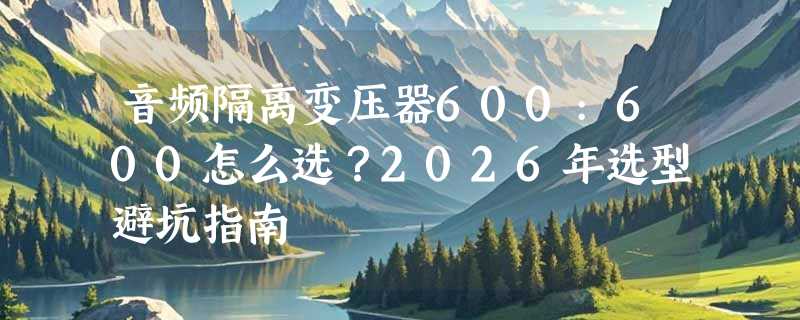 音频隔离变压器600:600怎么选？2026年选型避坑指南