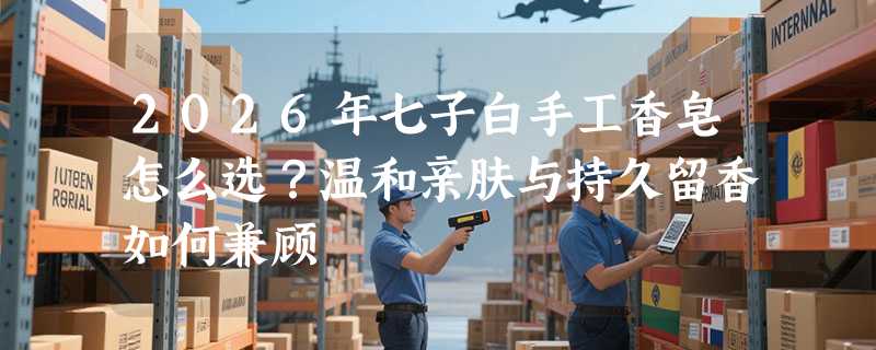 2026年七子白手工香皂怎么选？温和亲肤与持久留香如何兼顾