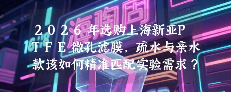 2026年选购上海新亚PTFE微孔滤膜，疏水与亲水款该如何精准匹配实验需求？