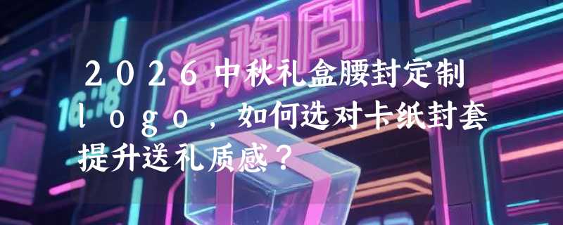 2026中秋礼盒腰封定制logo，如何选对卡纸封套提升送礼质感？