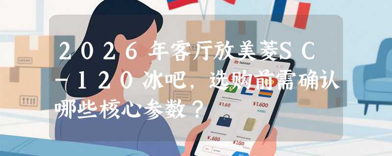 2026年客厅放美菱SC-120冰吧，选购前需确认哪些核心参数？