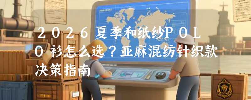 2026夏季和纸纱POLO衫怎么选？亚麻混纺针织款决策指南