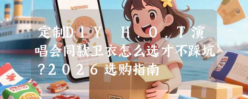 定制DIY H.O.T演唱会同款卫衣怎么选才不踩坑？2026选购指南