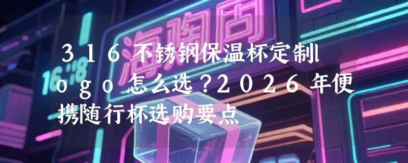 316不锈钢保温杯定制logo怎么选？2026年便携随行杯选购要点
