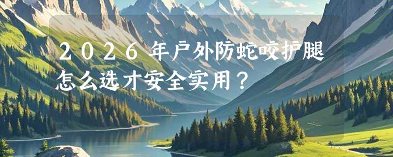 2026年户外防蛇咬护腿怎么选才安全实用？