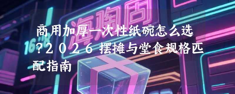 商用加厚一次性纸碗怎么选？2026摆摊与堂食规格匹配指南