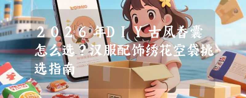 2026年DIY古风香囊怎么选？汉服配饰绣花空袋挑选指南