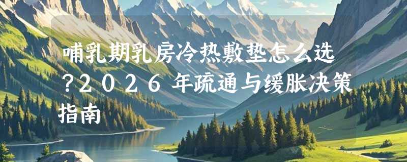 哺乳期乳房冷热敷垫怎么选？2026年疏通与缓胀决策指南