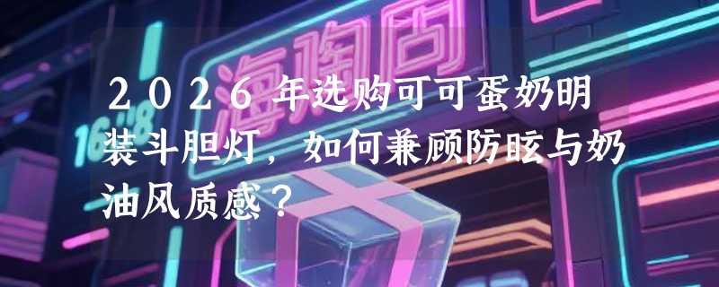 2026年选购可可蛋奶明装斗胆灯，如何兼顾防眩与奶油风质感？