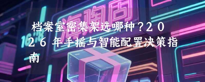 档案室密集架选哪种？2026年手摇与智能配置决策指南