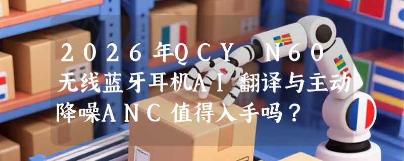 2026年QCY N60无线蓝牙耳机AI翻译与主动降噪ANC值得入手吗？