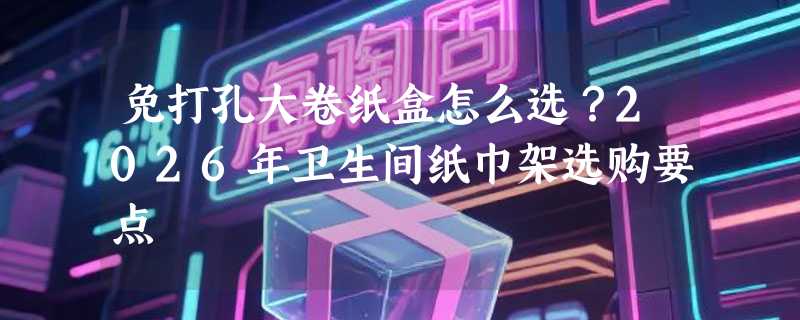 免打孔大卷纸盒怎么选？2026年卫生间纸巾架选购要点
