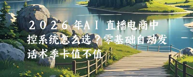 2026年AI直播电商中控系统怎么选？零基础自动发话术季卡值不值