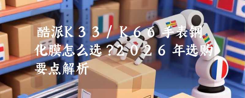 酷派K33/K66手表钢化膜怎么选？2026年选购要点解析
