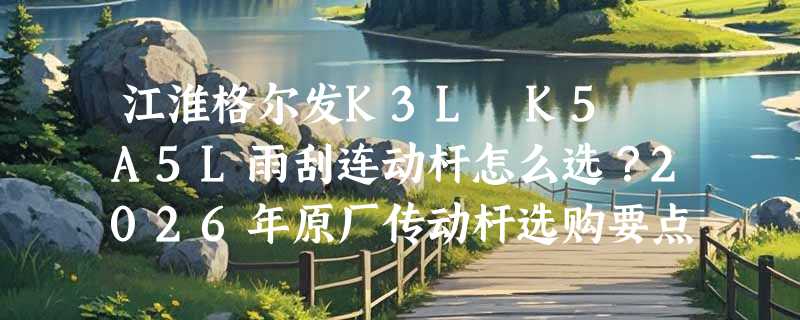 江淮格尔发K3L K5 A5L雨刮连动杆怎么选？2026年原厂传动杆选购要点