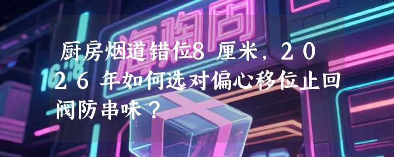 厨房烟道错位8厘米，2026年如何选对偏心移位止回阀防串味？