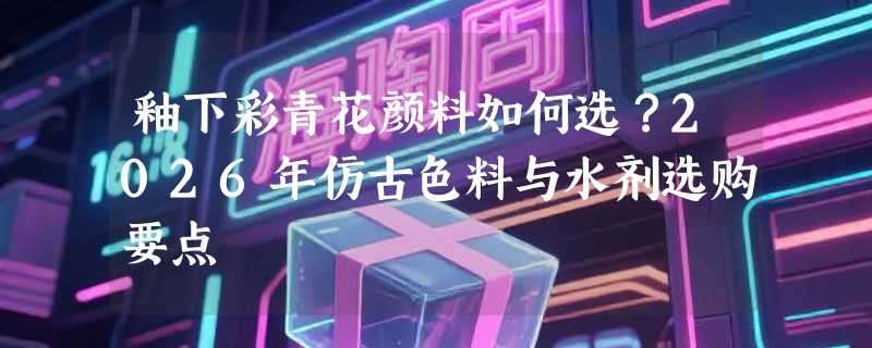 釉下彩青花颜料如何选？2026年仿古色料与水剂选购要点