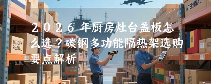 2026年厨房灶台盖板怎么选？碳钢多功能隔热架选购要点解析