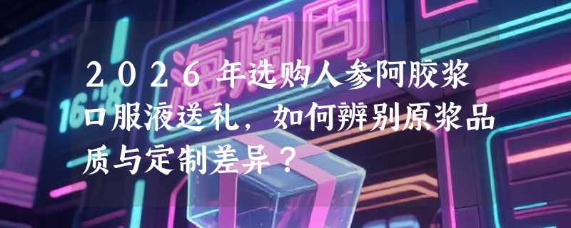 2026年选购人参阿胶浆口服液送礼，如何辨别原浆品质与定制差异？