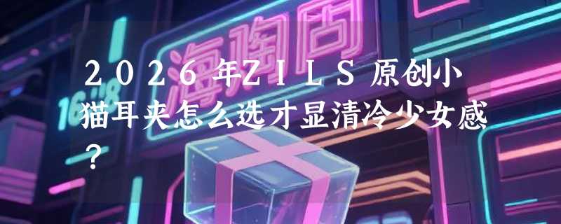 2026年ZILS原创小猫耳夹怎么选才显清冷少女感？