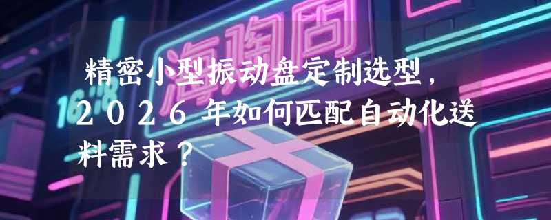 精密小型振动盘定制选型，2026年如何匹配自动化送料需求？