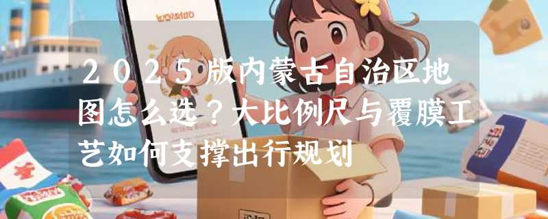 2025版内蒙古自治区地图怎么选？大比例尺与覆膜工艺如何支撑出行规划