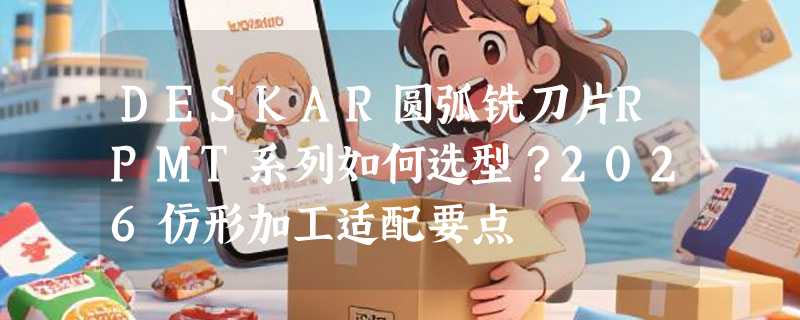DESKAR圆弧铣刀片RPMT系列如何选型？2026仿形加工适配要点