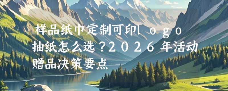 样品纸巾定制可印logo抽纸怎么选？2026年活动赠品决策要点