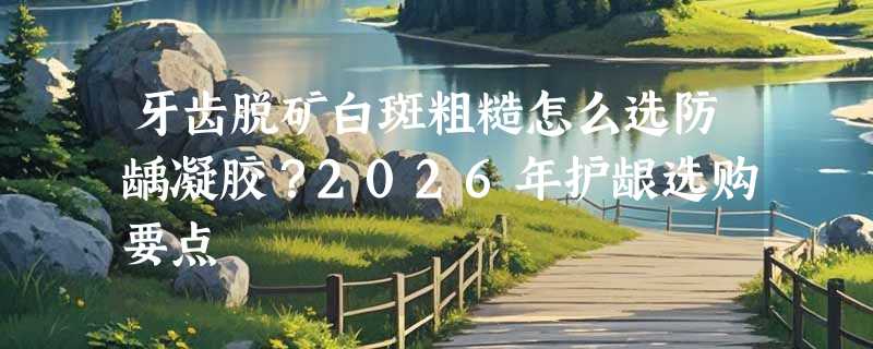 牙齿脱矿白斑粗糙怎么选防龋凝胶？2026年护龈选购要点