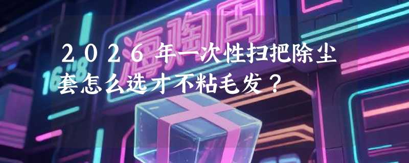 2026年一次性扫把除尘套怎么选才不粘毛发？