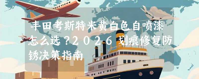 丰田考斯特米黄白色自喷漆怎么选？2026划痕修复防锈决策指南