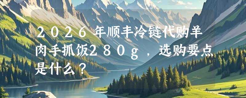 2026年顺丰冷链代购羊肉手抓饭280g，选购要点是什么？