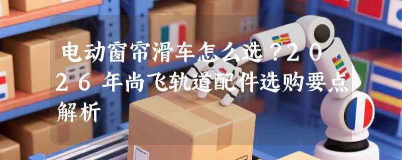电动窗帘滑车怎么选？2026年尚飞轨道配件选购要点解析