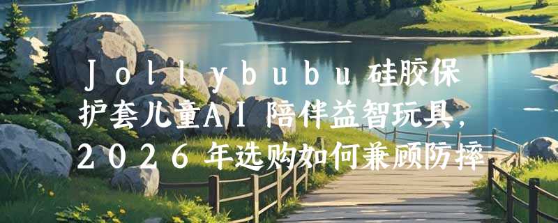Jollybubu硅胶保护套儿童AI陪伴益智玩具，2026年选购如何兼顾防摔与安全？