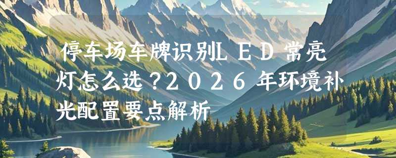 停车场车牌识别LED常亮灯怎么选？2026年环境补光配置要点解析