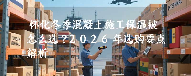 怀化冬季混凝土施工保温被怎么选？2026年选购要点解析